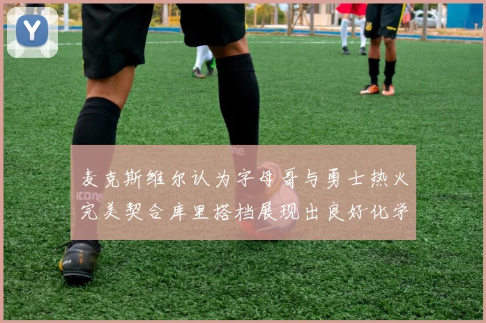 麦克斯维尔认为字母哥与勇士热火完美契合库里搭档展现出良好化学反应