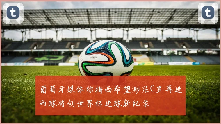 葡萄牙媒体称梅西希望渺茫C罗再进两球将创世界杯进球新纪录