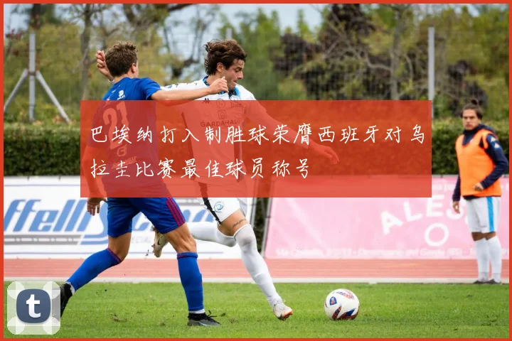 巴埃纳打入制胜球荣膺西班牙对乌拉圭比赛最佳球员称号