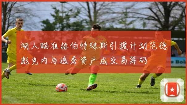 湖人瞄准赫伯特琼斯引援计划范德彪克内与选秀资产成交易筹码