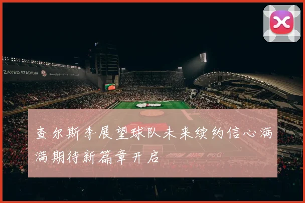 查尔斯李展望球队未来续约信心满满期待新篇章开启