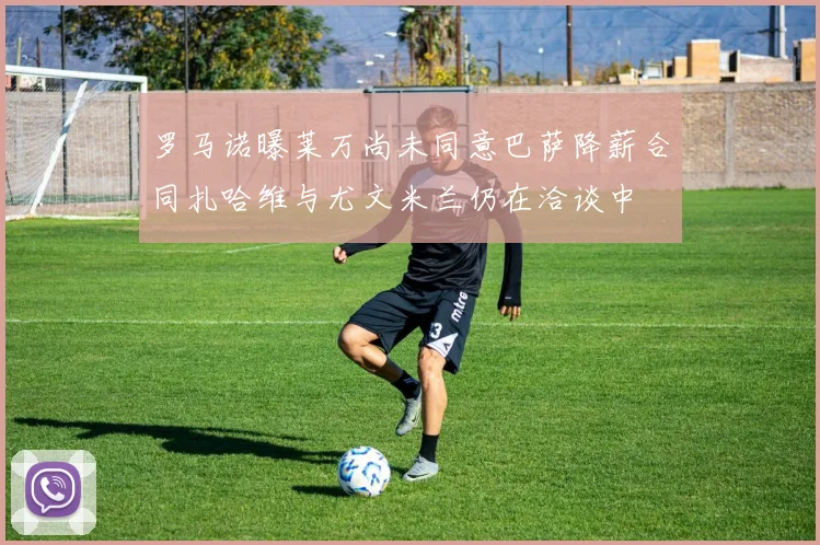罗马诺曝莱万尚未同意巴萨降薪合同扎哈维与尤文米兰仍在洽谈中