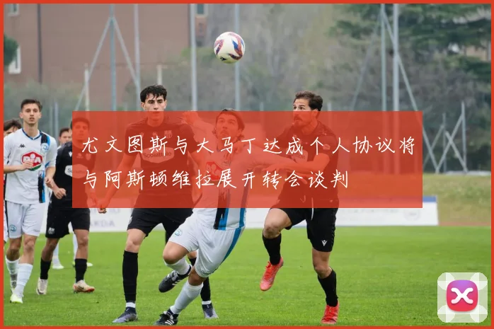 尤文图斯与大马丁达成个人协议将与阿斯顿维拉展开转会谈判
