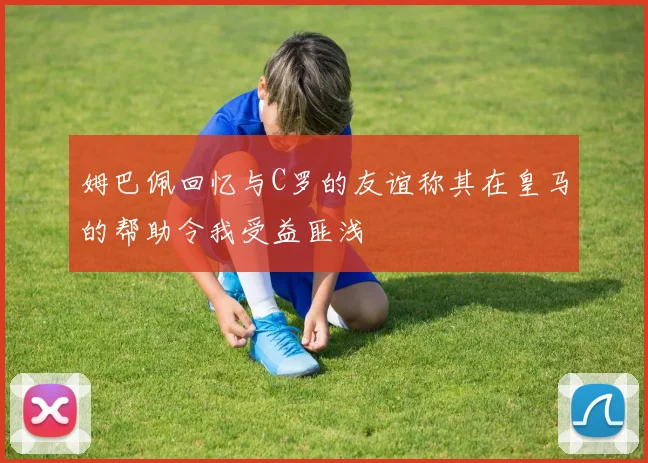 姆巴佩回忆与C罗的友谊称其在皇马的帮助令我受益匪浅