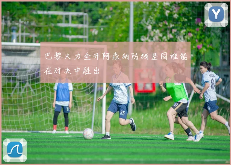 巴黎火力全开阿森纳防线坚固谁能在对决中胜出
