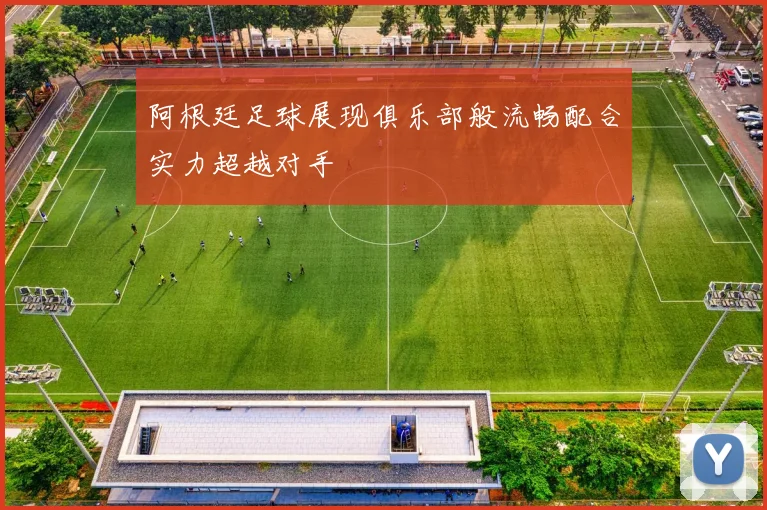 阿根廷足球展现俱乐部般流畅配合实力超越对手