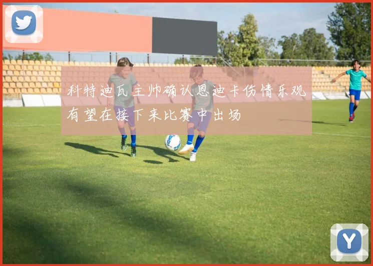 科特迪瓦主帅确认恩迪卡伤情乐观有望在接下来比赛中出场